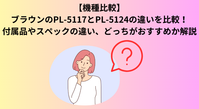 【機種比較】ブラウンのPL-5117とPL-5124の違いを比較！付属品やスペックの違い、どっちがおすすめか解説