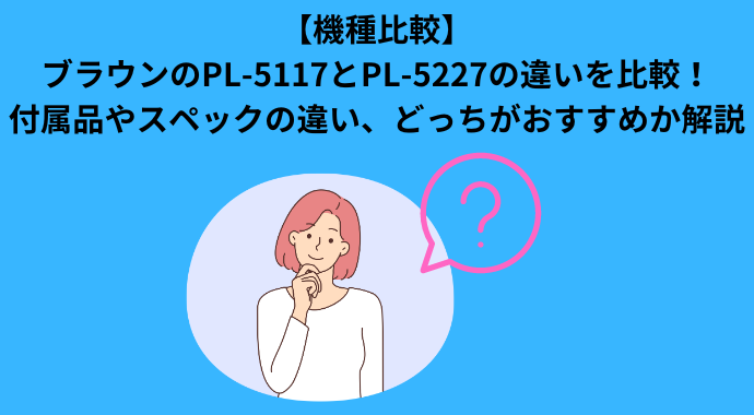 【機種比較】ブラウンのPL-5117とPL-5227の違いを比較！付属品やスペックの違い、どっちがおすすめか解説