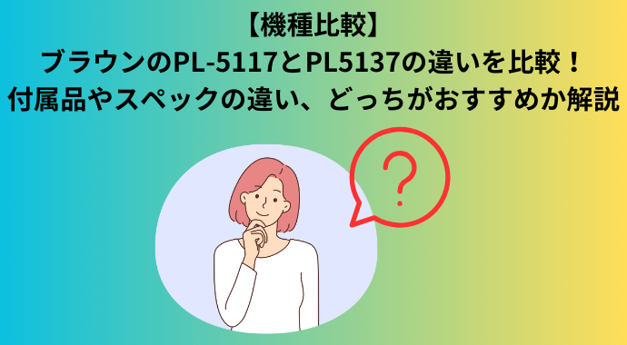 【機種比較】ブラウンのPL-5117とPL5137の違いを比較！付属品やスペックの違い、どっちがおすすめか解説