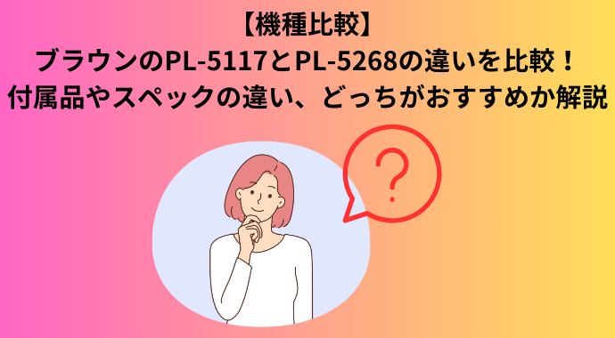 【機種比較】ブラウンのPL-5117とPL5268の違いを比較！付属品やスペックの違い、どっちがおすすめか解説